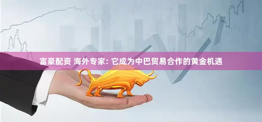 富豪配资 海外专家: 它成为中巴贸易合作的黄金机遇