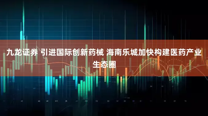 九龙证券 引进国际创新药械 海南乐城加快构建医药产业生态圈