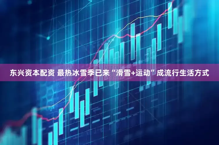 东兴资本配资 最热冰雪季已来“滑雪+运动”成流行生活方式