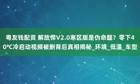 粤友钱配资 解放悍V2.0寒区版是伪命题？零下40℃冷启动视频被删背后真相揭秘_环境_低温_车型