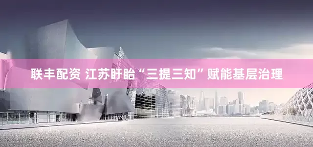 联丰配资 江苏盱眙“三提三知”赋能基层治理