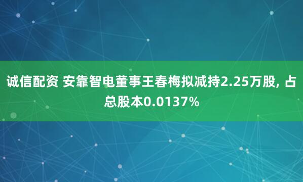 诚信配资 安靠智电董事王春梅拟减持2.25万股, 占总股本0.0137%