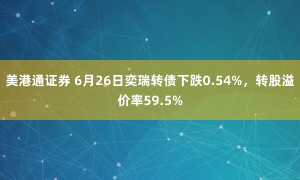 美港通证券 6月26日奕瑞转债下跌0.54%，转股溢价率59.5%