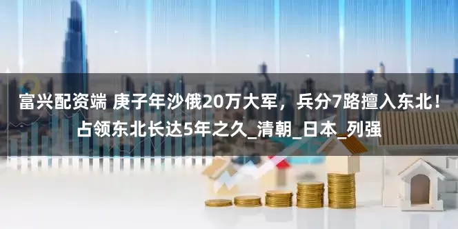富兴配资端 庚子年沙俄20万大军，兵分7路擅入东北！占领东北长达5年之久_清朝_日本_列强