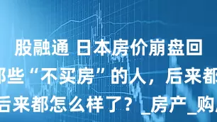 股融通 日本房价崩盘回忆：当年那些“不买房”的人，后来都怎么样了？_房产_购房_生活