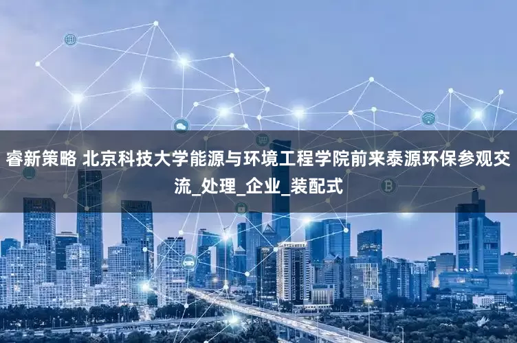 睿新策略 北京科技大学能源与环境工程学院前来泰源环保参观交流_处理_企业_装配式
