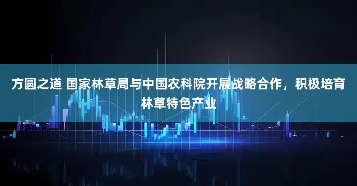方圆之道 国家林草局与中国农科院开展战略合作，积极培育林草特色产业