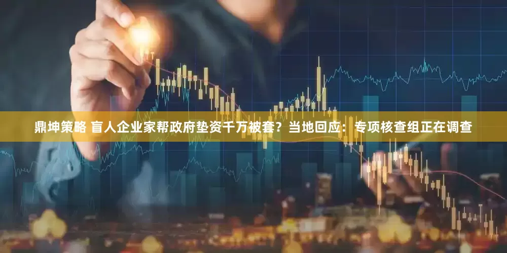 鼎坤策略 盲人企业家帮政府垫资千万被套？当地回应：专项核查组正在调查