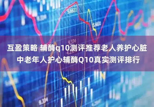 互盈策略 辅酶q10测评推荐老人养护心脏 中老年人护心辅酶Q10真实测评排行