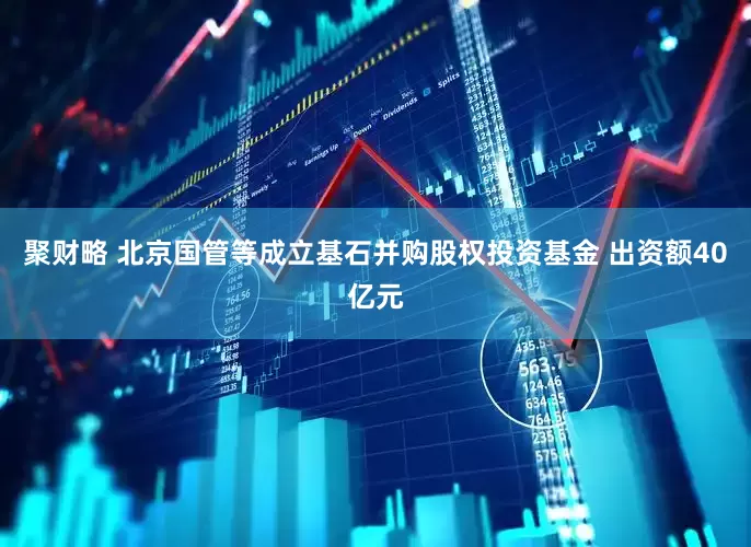 聚财略 北京国管等成立基石并购股权投资基金 出资额40亿元