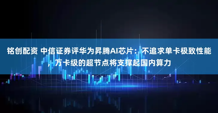 铭创配资 中信证券评华为昇腾AI芯片：不追求单卡极致性能，万卡级的超节点将支撑起国内算力