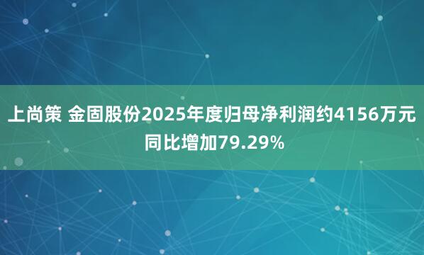 上尚策 金固股份2025年度归母净利润约4156万元 同比增加79.29%
