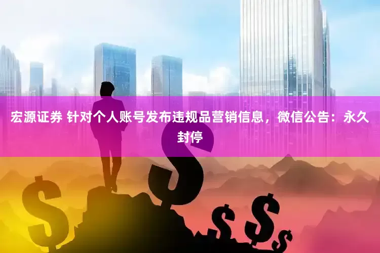 宏源证券 针对个人账号发布违规品营销信息，微信公告：永久封停