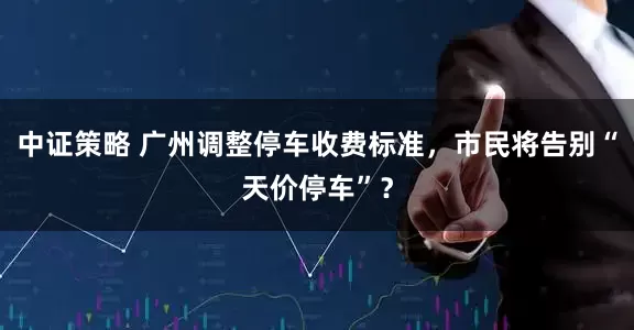 中证策略 广州调整停车收费标准,市民将告别“天价停车”?